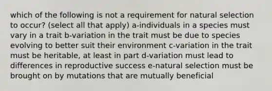 which of the following is not a requirement for natural selection to occur? (select all that apply) a-individuals in a species must vary in a trait b-variation in the trait must be due to species evolving to better suit their environment c-variation in the trait must be heritable, at least in part d-variation must lead to differences in reproductive success e-natural selection must be brought on by mutations that are mutually beneficial