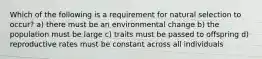 Which of the following is a requirement for natural selection to occur? a) there must be an environmental change b) the population must be large c) traits must be passed to offspring d) reproductive rates must be constant across all individuals