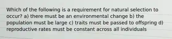 Which of the following is a requirement for natural selection to occur? a) there must be an environmental change b) the population must be large c) traits must be passed to offspring d) reproductive rates must be constant across all individuals