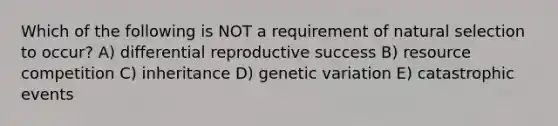 Which of the following is NOT a requirement of natural selection to occur? A) differential reproductive success B) resource competition C) inheritance D) genetic variation E) catastrophic events