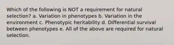 Which of the following is NOT a requirement for natural selection? a. Variation in phenotypes b. Variation in the environment c. Phenotypic heritability d. Differential survival between phenotypes e. All of the above are required for natural selection.