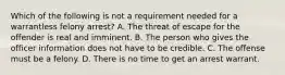 Which of the following is not a requirement needed for a warrantless felony arrest? A. The threat of escape for the offender is real and imminent. B. The person who gives the officer information does not have to be credible. C. The offense must be a felony. D. There is no time to get an arrest warrant.