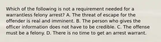 Which of the following is not a requirement needed for a warrantless felony arrest? A. The threat of escape for the offender is real and imminent. B. The person who gives the officer information does not have to be credible. C. The offense must be a felony. D. There is no time to get an arrest warrant.