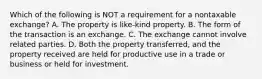 Which of the following is NOT a requirement for a nontaxable exchange? A. The property is like-kind property. B. The form of the transaction is an exchange. C. The exchange cannot involve related parties. D. Both the property transferred, and the property received are held for productive use in a trade or business or held for investment.