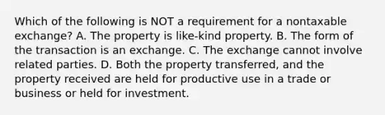 Which of the following is NOT a requirement for a nontaxable exchange? A. The property is like-kind property. B. The form of the transaction is an exchange. C. The exchange cannot involve related parties. D. Both the property transferred, and the property received are held for productive use in a trade or business or held for investment.