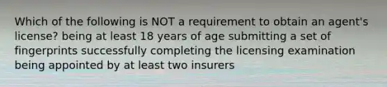 Which of the following is NOT a requirement to obtain an agent's license? being at least 18 years of age submitting a set of fingerprints successfully completing the licensing examination being appointed by at least two insurers