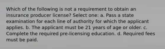 Which of the following is not a requirement to obtain an insurance producer license? Select one: a. Pass a state examination for each line of authority for which the applicant applies. b. The applicant must be 21 years of age or older. c. Complete the required pre-licensing education. d. Required fees must be paid.