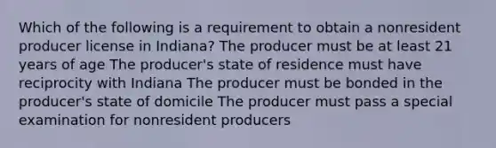 Which of the following is a requirement to obtain a nonresident producer license in Indiana? The producer must be at least 21 years of age The producer's state of residence must have reciprocity with Indiana The producer must be bonded in the producer's state of domicile The producer must pass a special examination for nonresident producers