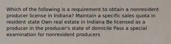 Which of the following is a requirement to obtain a nonresident producer license in Indiana? Maintain a specific sales quota in resident state Own real estate in Indiana Be licensed as a producer in the producer's state of domicile Pass a special examination for nonresident producers