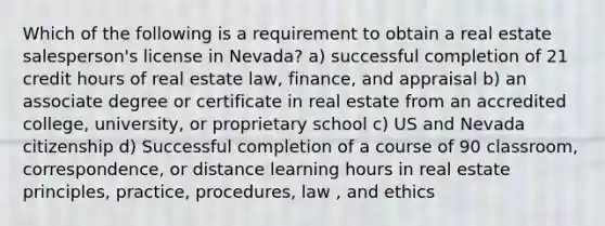 Which of the following is a requirement to obtain a real estate salesperson's license in Nevada? a) successful completion of 21 credit hours of real estate law, finance, and appraisal b) an associate degree or certificate in real estate from an accredited college, university, or proprietary school c) US and Nevada citizenship d) Successful completion of a course of 90 classroom, correspondence, or distance learning hours in real estate principles, practice, procedures, law , and ethics