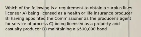 Which of the following is a requirement to obtain a surplus lines license? A) being licensed as a health or life insurance producer B) having appointed the Commissioner as the producer's agent for service of process C) being licensed as a property and casualty producer D) maintaining a 500,000 bond