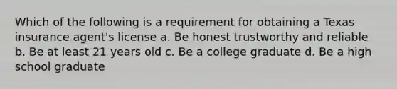 Which of the following is a requirement for obtaining a Texas insurance agent's license a. Be honest trustworthy and reliable b. Be at least 21 years old c. Be a college graduate d. Be a high school graduate