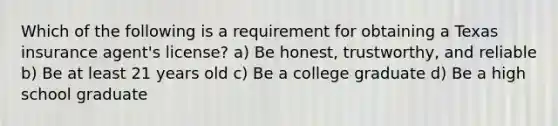 Which of the following is a requirement for obtaining a Texas insurance agent's license? a) Be honest, trustworthy, and reliable b) Be at least 21 years old c) Be a college graduate d) Be a high school graduate