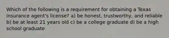 Which of the following is a requirement for obtaining a Texas insurance agent's license? a) be honest, trustworthy, and reliable b) be at least 21 years old c) be a college graduate d) be a high school graduate