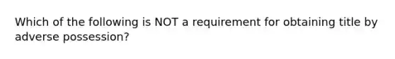 Which of the following is NOT a requirement for obtaining title by adverse possession?