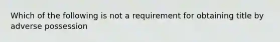Which of the following is not a requirement for obtaining title by adverse possession