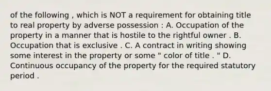 of the following , which is NOT a requirement for obtaining title to real property by adverse possession : A. Occupation of the property in a manner that is hostile to the rightful owner . B. Occupation that is exclusive . C. A contract in writing showing some interest in the property or some " color of title . " D. Continuous occupancy of the property for the required statutory period .