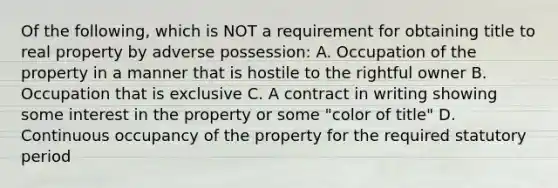 Of the following, which is NOT a requirement for obtaining title to real property by adverse possession: A. Occupation of the property in a manner that is hostile to the rightful owner B. Occupation that is exclusive C. A contract in writing showing some interest in the property or some "color of title" D. Continuous occupancy of the property for the required statutory period