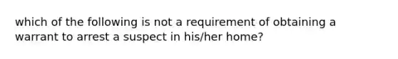 which of the following is not a requirement of obtaining a warrant to arrest a suspect in his/her home?