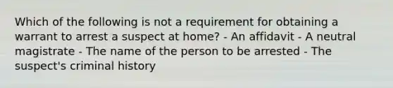 Which of the following is not a requirement for obtaining a warrant to arrest a suspect at home?​ - An affidavit - A neutral magistrate - The name of the person to be arrested - The suspect's criminal history