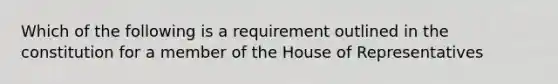 Which of the following is a requirement outlined in the constitution for a member of the House of Representatives