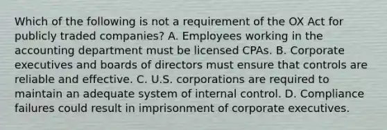 Which of the following is not a requirement of the OX Act for publicly traded companies? A. Employees working in the accounting department must be licensed CPAs. B. Corporate executives and boards of directors must ensure that controls are reliable and effective. C. U.S. corporations are required to maintain an adequate system of internal control. D. Compliance failures could result in imprisonment of corporate executives.