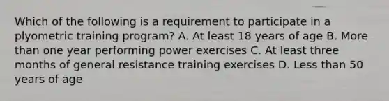 Which of the following is a requirement to participate in a plyometric training program? A. At least 18 years of age B. More than one year performing power exercises C. At least three months of general resistance training exercises D. Less than 50 years of age