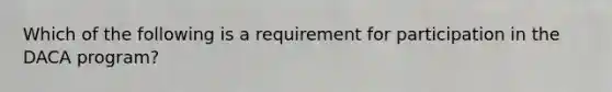 Which of the following is a requirement for participation in the DACA program?