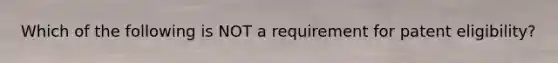 Which of the following is NOT a requirement for patent eligibility?