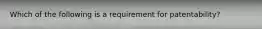 Which of the following is a requirement for patentability?