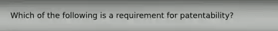 Which of the following is a requirement for patentability?