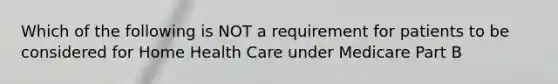 Which of the following is NOT a requirement for patients to be considered for Home Health Care under Medicare Part B