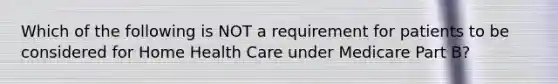 Which of the following is NOT a requirement for patients to be considered for Home Health Care under Medicare Part B?