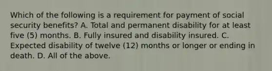 Which of the following is a requirement for payment of social security benefits? A. Total and permanent disability for at least five (5) months. B. Fully insured and disability insured. C. Expected disability of twelve (12) months or longer or ending in death. D. All of the above.