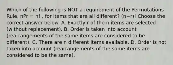 Which of the following is NOT a requirement of the Permutations​ Rule, nPr = n! ​, for items that are all​ different? (n−r)! Choose the correct answer below. A. Exactly r of the n items are selected​ (without replacement). B. Order is taken into account​ (rearrangements of the same items are considered to be​ different). C. There are n different items available. D. Order is not taken into account​ (rearrangements of the same items are considered to be the​ same).