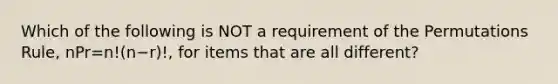 Which of the following is NOT a requirement of the Permutations​ Rule, nPr=n!(n−r)!​, for items that are all​ different?