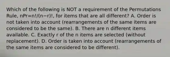 Which of the following is NOT a requirement of the Permutations​ Rule, nPr=n!/(n−r)!​, for items that are all​ different? A. Order is not taken into account​ (rearrangements of the same items are considered to be the​ same). B. There are n different items available. C. Exactly r of the n items are selected​ (without replacement). D. Order is taken into account​ (rearrangements of the same items are considered to be​ different).