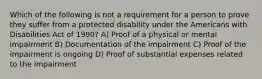 Which of the following is not a requirement for a person to prove they suffer from a protected disability under the Americans with Disabilities Act of 1990? A) Proof of a physical or mental impairment B) Documentation of the impairment C) Proof of the impairment is ongoing D) Proof of substantial expenses related to the impairment