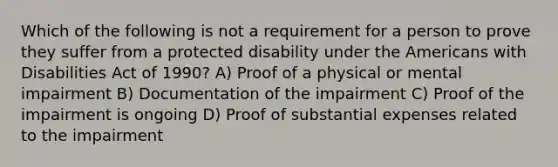 Which of the following is not a requirement for a person to prove they suffer from a protected disability under the Americans with Disabilities Act of 1990? A) Proof of a physical or mental impairment B) Documentation of the impairment C) Proof of the impairment is ongoing D) Proof of substantial expenses related to the impairment