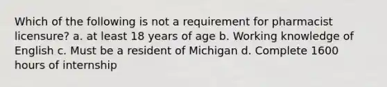 Which of the following is not a requirement for pharmacist licensure? a. at least 18 years of age b. Working knowledge of English c. Must be a resident of Michigan d. Complete 1600 hours of internship