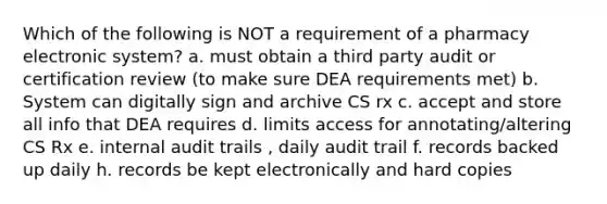 Which of the following is NOT a requirement of a pharmacy electronic system? a. must obtain a third party audit or certification review (to make sure DEA requirements met) b. System can digitally sign and archive CS rx c. accept and store all info that DEA requires d. limits access for annotating/altering CS Rx e. internal audit trails , daily audit trail f. records backed up daily h. records be kept electronically and hard copies