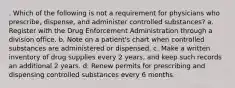 . Which of the following is not a requirement for physicians who prescribe, dispense, and administer controlled substances? a. Register with the Drug Enforcement Administration through a division office. b. Note on a patient's chart when controlled substances are administered or dispensed. c. Make a written inventory of drug supplies every 2 years, and keep such records an additional 2 years. d. Renew permits for prescribing and dispensing controlled substances every 6 months.