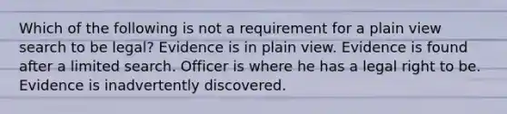 Which of the following is not a requirement for a plain view search to be legal? Evidence is in plain view. Evidence is found after a limited search. Officer is where he has a legal right to be. Evidence is inadvertently discovered.