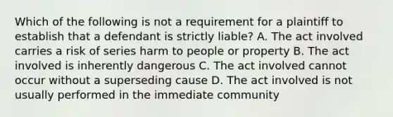 Which of the following is not a requirement for a plaintiff to establish that a defendant is strictly liable? A. The act involved carries a risk of series harm to people or property B. The act involved is inherently dangerous C. The act involved cannot occur without a superseding cause D. The act involved is not usually performed in the immediate community