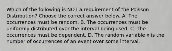 Which of the following is NOT a requirement of the Poisson​ Distribution? Choose the correct answer below. A. The occurrences must be random. B. The occurrences must be uniformly distributed over the interval being used. C. The occurrences must be dependent. D. The random variable x is the number of occurrences of an event over some interval.