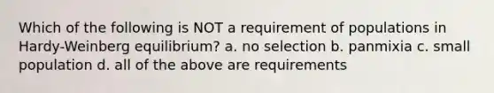 Which of the following is NOT a requirement of populations in Hardy-Weinberg equilibrium? a. no selection b. panmixia c. small population d. all of the above are requirements