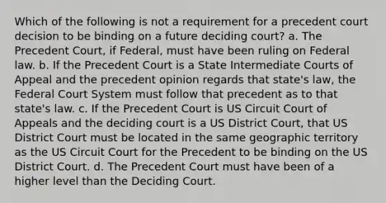 Which of the following is not a requirement for a precedent court decision to be binding on a future deciding court? a. The Precedent Court, if Federal, must have been ruling on Federal law. b. If the Precedent Court is a State Intermediate Courts of Appeal and the precedent opinion regards that state's law, the Federal Court System must follow that precedent as to that state's law. c. If the Precedent Court is US Circuit Court of Appeals and the deciding court is a US District Court, that US District Court must be located in the same geographic territory as the US Circuit Court for the Precedent to be binding on the US District Court. d. The Precedent Court must have been of a higher level than the Deciding Court.