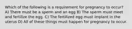 Which of the following is a requirement for pregnancy to occur? A) There must be a sperm and an egg B) The sperm must meet and fertilize the egg. C) The fertilized egg must implant in the uterus D) All of these things must happen for pregnancy to occur.