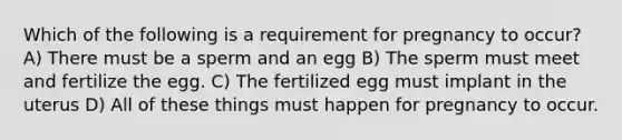 Which of the following is a requirement for pregnancy to occur? A) There must be a sperm and an egg B) The sperm must meet and fertilize the egg. C) The fertilized egg must implant in the uterus D) All of these things must happen for pregnancy to occur.