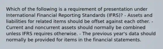 Which of the following is a requirement of presentation under International Financial Reporting Standards (IFRS)? - Assets and liabilities for related items should be offset against each other. - Current and noncurrent assets should normally be combined unless IFRS requires otherwise. - The previous year's data should normally be provided for items in the financial statements.